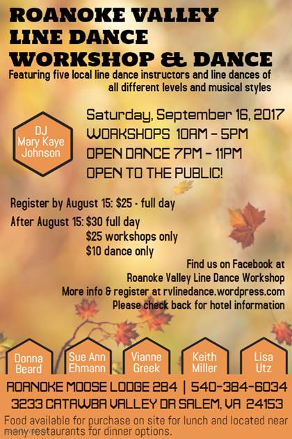 ROANOKE VALLEV 
LINE DANCE 
WORKSHOP DANCE 
Featuring five local line dance instructors and line dances of 
all different levels and musical styles 
Saturday, September 1B, 2017 
WORKSHOPS IORM - SPY 
ary K 
OPEN ORNCE 7PM - IIPM 
OPEN TO THE PUBLIC! 
Register by August 15: $25 â€¢ full day 
After August IS: $30 full day 
$25 workshops only 
$10 dance only 
Find us on Facebook at 
Roanoke Valley Line Dance Wwkshop 
Mre info 8 registeraat rvlinedance.wordpress.com 
Please* back for hotel information 
on 
eit 
Miller 
LiSÃ¥ 
RORNOKE moose LODGE 284 | 540-384-6034 
3233 CRTRWBR URI-LEY OR SRI-EM, UR 241S3 
Food available for purchase on site for lunch and located near 
manyrestaurants for dinner options. 