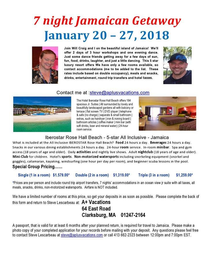 7 night Jamaican Getaway 
January 20 - 27, 2018 
Join Will Craig and I on the beautiful island of Jamaica! We'll 
Offer 2 days Of 3 hour workshops and one evening dance. 
Just some dance friends getting away for a few days of sun, 
fun, food, drinks, laughter, and just a little dancing. This 5 star 
luxury resort offers We have only a few rooms available, so 
contact accommodations (me to be added to the list. These 
rates include based on double occupancy). meals and snacks, 
drinks. entertainment, round trip transfers and hotel taxes. 
Contact me at 
The uostÃ¦ Rose Hall Beach caers 184 
spacicus Jr Sutas surrmnded by 'mely and 
beaubtully gardens all balccny 
terace natsaeev TV IDVD playe Itelephme 
S safe (no d'arge) I separate S smal bathrocml 
extras. such as hairdryer 8 ircning board 
bat,tcan articles I cdf& I bar (wh 
dnnks, bee and r*'eral water) 124-haÃŸ 
Iberostar Rose Hall Beach - 5-star All Inclusive - Jamaica 
What is included at the All Inclusive IBEROSTAR Rose Hall Beach? Food 24 hours a day. Beverages 24 hours a day. 
Snacks in our various dining establishments 24 hours a day. 24-hour room service. In-room minibar, Spa and gym 
access (18 years Of age and older). Daily activities and nightly live shows. Adult nightclub (18 years Of age and Older). 
Mini-club for children. Hotel's sports. Non-motorized watersports including snorkeling equipment (snorkel and 
goggles). catamaran, kayaking, windsurfing (one hour per day per room). and beginner scuba lessons in the pool, 
Special Group Pricing...... 
Single (1 in a room) $1.579.00â€¢ Double (2 in a room) $1,319.00â€¢ Triple (3 in a room) 
â€¢prices are per person and include round trip airport transfers, 7 nights' accommodations in an ocean view jr suite with all taxes, all 
meals, snacks, finks, non-motorized watersports. Airfare is NOT included, 
We have a limited number of rooms at this price, so get your deposits in as soon as possible. Please complete the back of 
this form and return to Steve Lescarbeau at: Vacations 
64 East Road 
Clarksburg, MA 01247-2164 
A passport, that validfor at least 6 months after your planned return, is required travel to Jamaica. Please make a 
photo copy of your completed application for your records before mailing with your deposit. Any questions please feel free 
to contact Steve Lescarbeau at or call 413 662-2323 between 12:00pm and 7:00pm EST. 