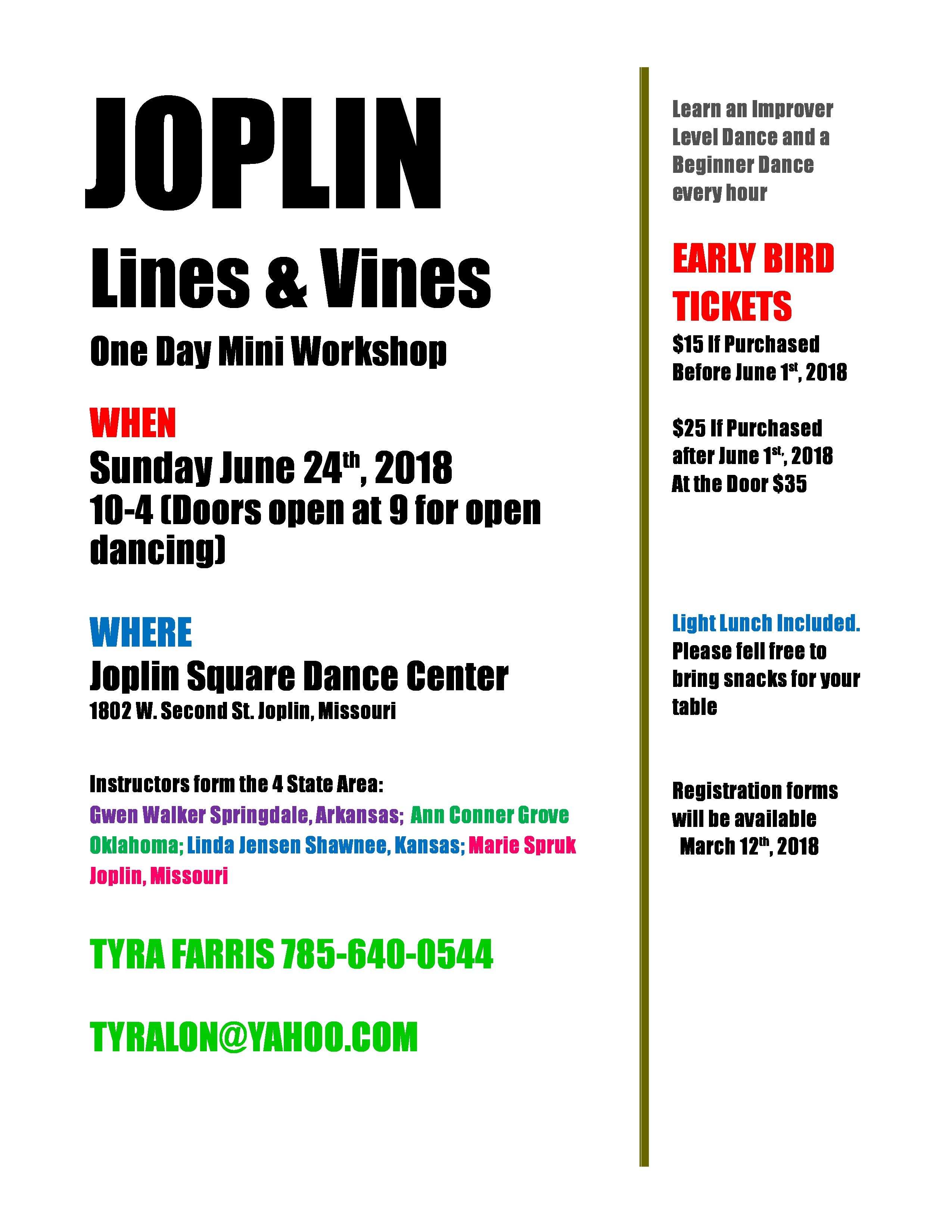 JOPLIN 
Lines a Vines 
One Day Mini Workshop 
WHEN 
Sunday June 24th 2018 
10-4 (Doors open at 9 for open 
dancing) 
WHERE 
Joplin Square Dance Center 
1802 W. Second St. loolin, Missouri 
Instructors form the 4 State Area: 
Gwen Walker Springdale, Arkansas; Ann Conner Grove 
Oklahoma; Linda Jensen Shawnee, Kansas; Marie Soruk 
loolin, Missouri 
TYRA FARRIS 185-640-0544 
TYRALON@YAHOO.COM 
Learn an Improver 
Level Dance and a 
Beginner Dance 
every hour 
TICKETS 
$15 If Purchased 
Before lune IR, 2018 
$25 Purchased 
after lune IS', 2018 
At $35 
light lunch Included. 
Please tell tree to 
bring snacks for your 
table 
Registration forms 
will be available 
March 12th 2018 