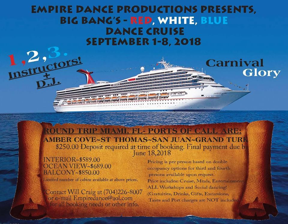 EMPIRE DANCE PRODUCTIONS PRESENTS 
BIC BANC'S - 
, WHITE, BLUE 
DANCE 
SEPTEMBER 1-8, 2018 
Carni I 
Glory 
'IBER COVE-ST THOMAS-SAN JUAN-GRAND TUR 
$250.00 Deposit required at time of booking. Final payment due 
June 18,2018 
INTERIOR-S589.OO 
CEAN VIEWNS689.OO 
BALCONYNS850.OO 
Airniied number efÃ©abins available ataboVeâ€¢priceS 
Will craig at (704)226-8007 
or email 
prother ipfo'â€¢â€¢ 
Pricing is per person based 
ogcupapcy options for third 
, persons available t_1ÃŸorT request-I 
Price includes: Cruise, Meals, Entertainmen 
':ALL Workshops and Social daricing! 
ra tuities, G ifts, ExcorsiOns, 
and port are inclu 