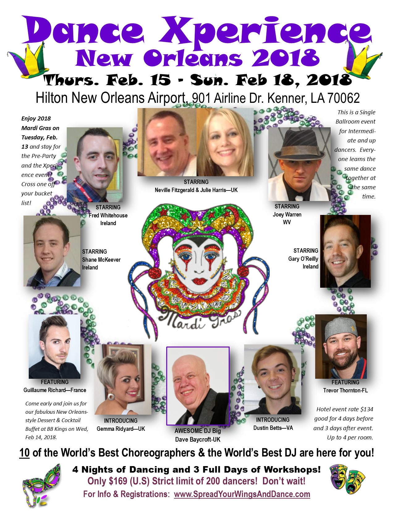ance Xperien e 
New Orleans 201& 
Feb. 15 - Sen. Feb 1', 201' 
Hilton New Orleans AirporL901 Airline Dr. Kenner, LA 70062 
Enjoy 2018 
Mardi Gras on 
Tuesday, Feb. 
13 and stay for 
the Pre-Party 
and the XP 
ence O 
Cross one o 
your bucket 
list! 
FEATURING 
e 
STARRING 
red Whitehouse 
Ireland 
TARRING 
hane McKeever 
reland 
ARRING 
Neville Fitzgerald & Julie Harrisâ€”UK 
AWESOME DJ Big 
Dave Baycroft-UK 
ARRING 
Joey Warren 
STARRING 
Gary O'Reilly 
Ireland 
This is a Single 
Ballroom event 
for Intermedi- 
ate and up 
dancers. Every 
one leams the 
same dance 
gether at 
Qhe same 
C time. 
FEATURING 
Trevor Thornton-FL 
Guillaume Richardâ€”France 
Come early and join us for 
our fabulous New Orleans- 
style Dessert & Cocktail 
Buffet at BB Kings on Wed, 
Feb 14, 2018. 
INTRODUCING 
Gemma Ridyardâ€”UK 
INTRODUCING 
Dustin Bettsâ€”VA 
Hotel event rate $134 
good for 4 days before 
and 3 days after event. 
Up to 4 per room. 
10 of the World's Best Choreographers & the World's Best DJ are here for you! 
4 Nights of Dancing and 3 Full Days of Workshops! 
Only $169 (U.S) Strict limit of 200 dancers! Don't wait! 
For Info & Registrations: www.SpreadYourWingsAndDance.com 
